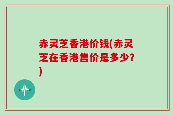 赤灵芝香港价钱(赤灵芝在香港售价是多少？)