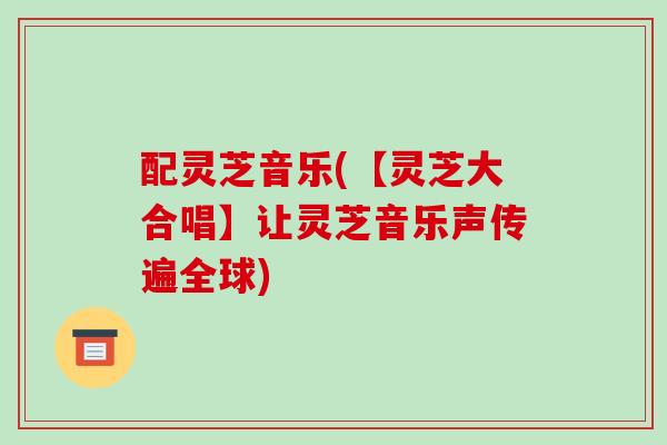 配灵芝音乐(【灵芝大合唱】让灵芝音乐声传遍全球)