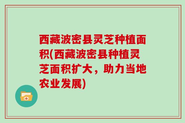 西藏波密县灵芝种植面积(西藏波密县种植灵芝面积扩大，助力当地农业发展)