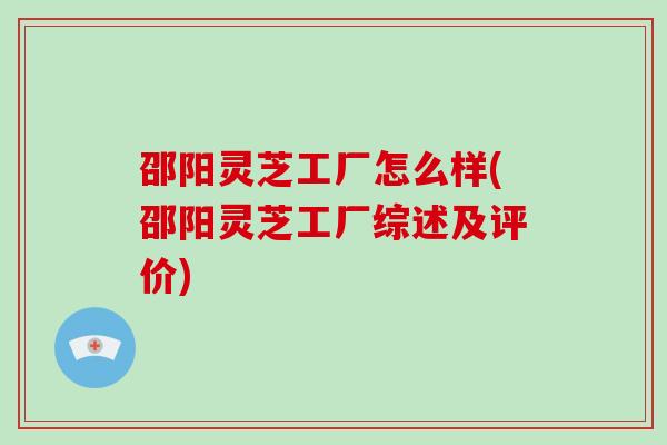 邵阳灵芝工厂怎么样(邵阳灵芝工厂综述及评价)