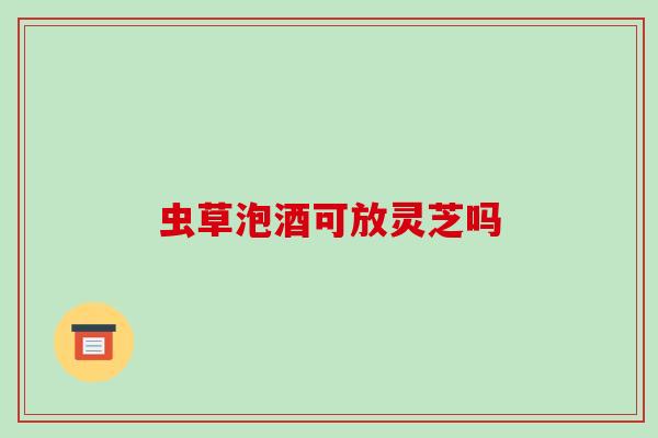 虫草泡酒可放灵芝吗