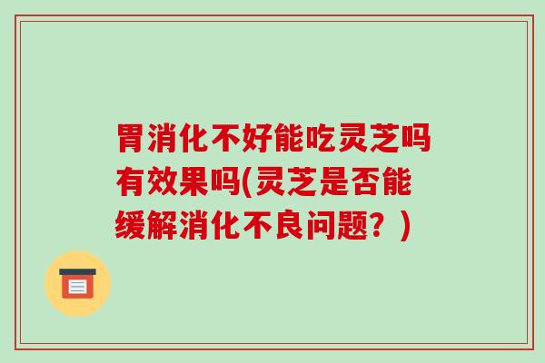 胃消化不好能吃灵芝吗有效果吗(灵芝是否能缓解消化不良问题?)