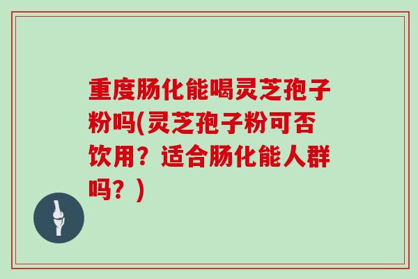 重度肠化能喝灵芝孢子粉吗(灵芝孢子粉可否饮用?适合肠化能人群吗?)