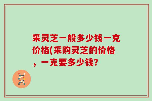 采灵芝一般多少钱一克价格(采购灵芝的价格,一克要多少钱?