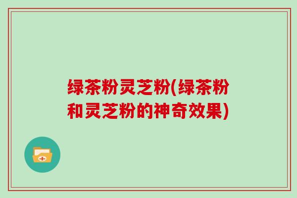 绿茶粉灵芝粉(绿茶粉和灵芝粉的神奇效果)