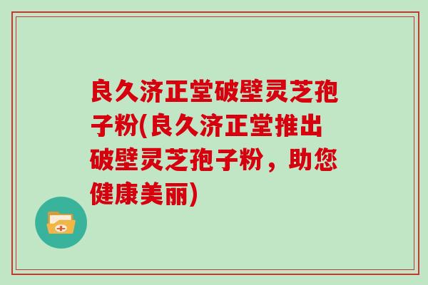 良久济正堂破壁灵芝孢子粉(良久济正堂推出破壁灵芝孢子粉,助您健康美丽)