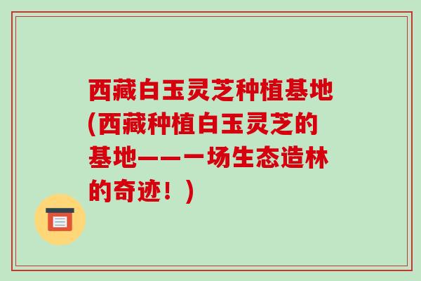西藏白玉灵芝种植基地(西藏种植白玉灵芝的基地——一场生态造林的奇迹!)