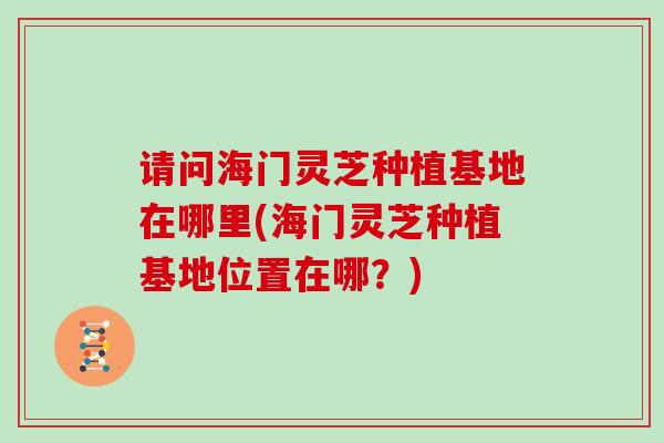 请问海门灵芝种植基地在哪里(海门灵芝种植基地位置在哪？)