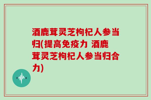 酒鹿茸灵芝枸杞人参当归(提高免疫力 酒鹿茸灵芝枸杞人参当归合力)