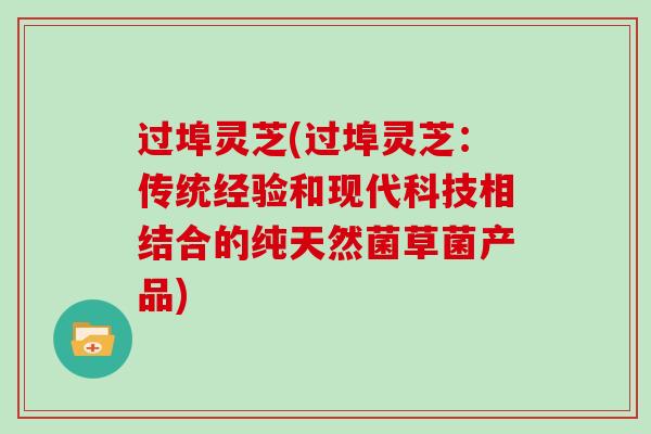 过埠灵芝(过埠灵芝：传统经验和现代科技相结合的纯天然菌草菌产品)