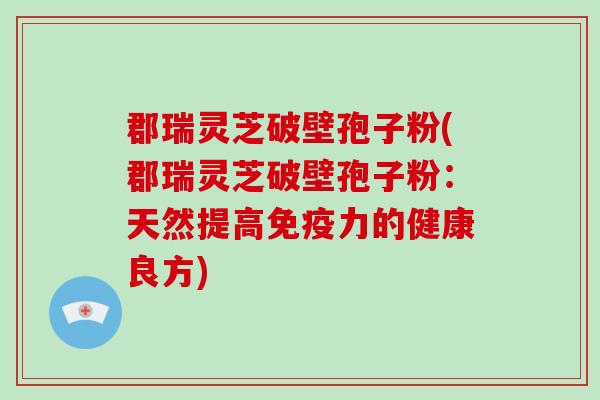 郡瑞灵芝破壁孢子粉(郡瑞灵芝破壁孢子粉:天然提高免疫力的健康良方)