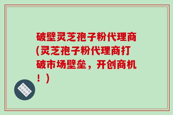 破壁灵芝孢子粉代理商(灵芝孢子粉代理商打破市场壁垒,开创商机!)