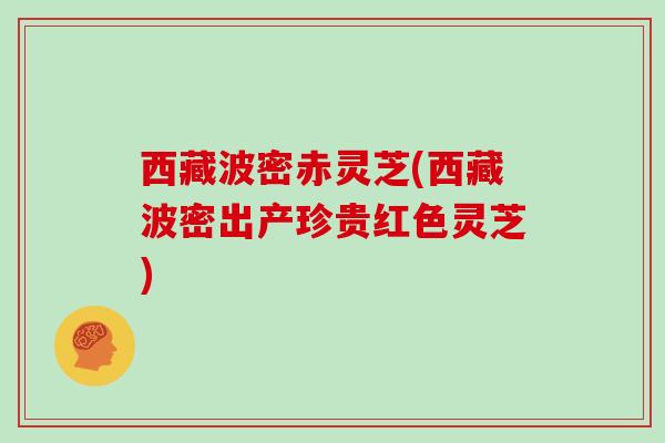 西藏波密赤灵芝(西藏波密出产珍贵红色灵芝)