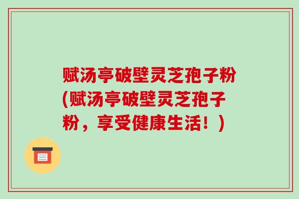 赋汤亭破壁灵芝孢子粉(赋汤亭破壁灵芝孢子粉，享受健康生活！)