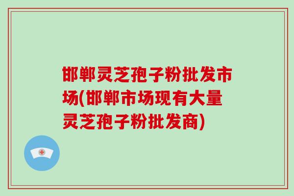 邯郸灵芝孢子粉批发市场(邯郸市场现有大量灵芝孢子粉批发商)