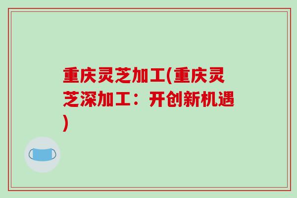 重庆灵芝加工(重庆灵芝深加工:开创新机遇)