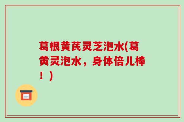 葛根黄芪灵芝泡水(葛黄灵泡水,身体倍儿棒!)