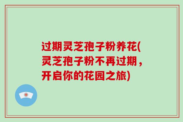 过期灵芝孢子粉养花(灵芝孢子粉不再过期,开启你的花园之旅)