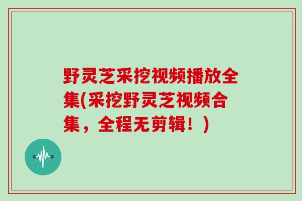 野灵芝采挖视频播放全集(采挖野灵芝视频合集，全程无剪辑！)