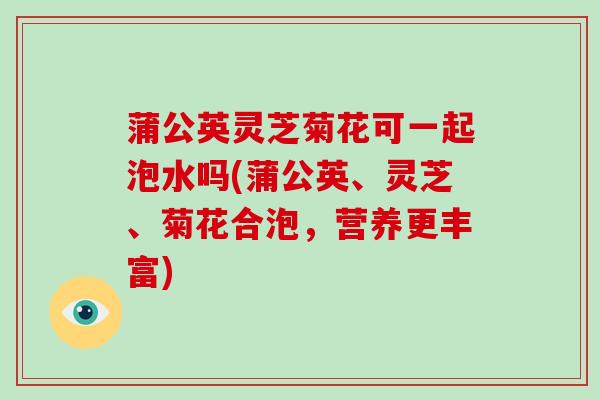蒲公英灵芝菊花可一起泡水吗(蒲公英、灵芝、菊花合泡,营养更丰富)