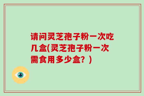 请问灵芝孢子粉一次吃几盒(灵芝孢子粉一次需食用多少盒?)