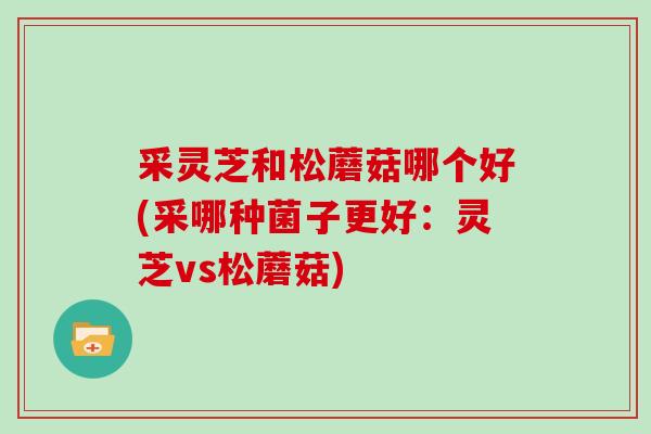 采灵芝和松蘑菇哪个好(采哪种菌子更好:灵芝vs松蘑菇)