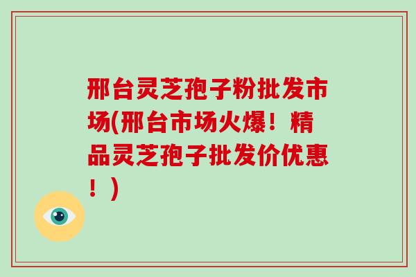 邢台灵芝孢子粉批发市场(邢台市场火爆!精品灵芝孢子批发价优惠!)