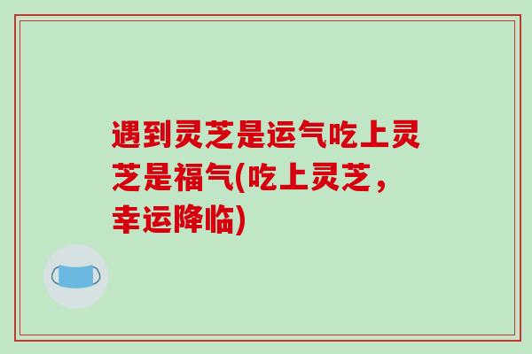 遇到灵芝是运气吃上灵芝是福气(吃上灵芝,幸运降临)