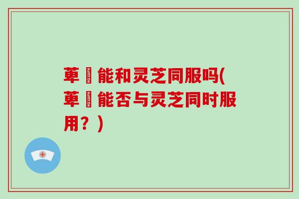 萆薢能和灵芝同服吗(萆薢能否与灵芝同时服用?)