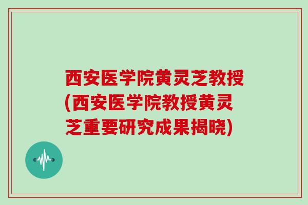 西安医学院黄灵芝教授(西安医学院教授黄灵芝重要研究成果揭晓)