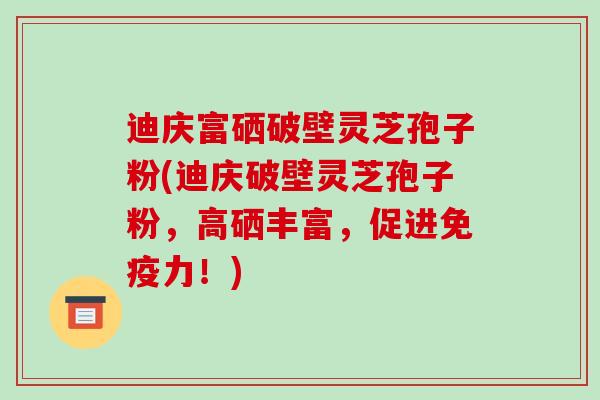 迪庆富硒破壁灵芝孢子粉(迪庆破壁灵芝孢子粉,高硒丰富,促进免疫力!)