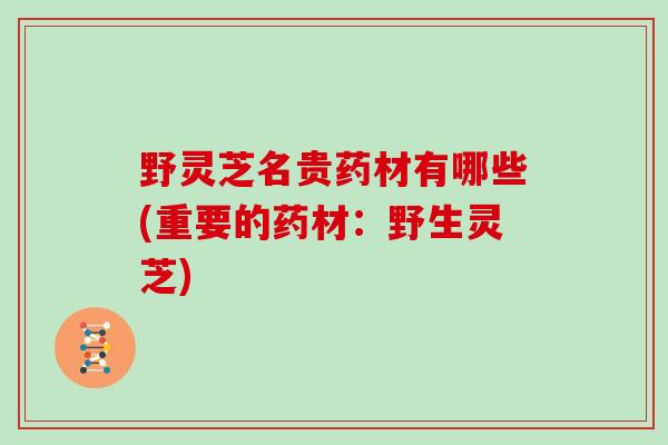 野灵芝名贵药材有哪些(重要的药材:野生灵芝)