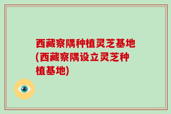 西藏察隅种植灵芝基地(西藏察隅设立灵芝种植基地)