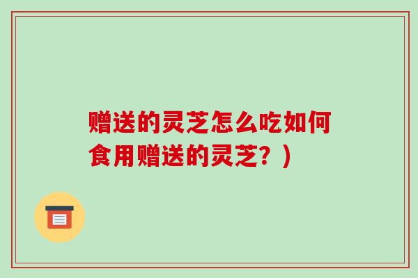 赠送的灵芝怎么吃如何食用赠送的灵芝?)