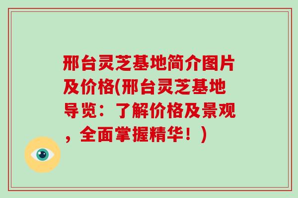 邢台灵芝基地简介图片及价格(邢台灵芝基地导览:了解价格及景观,全面掌握精华!)