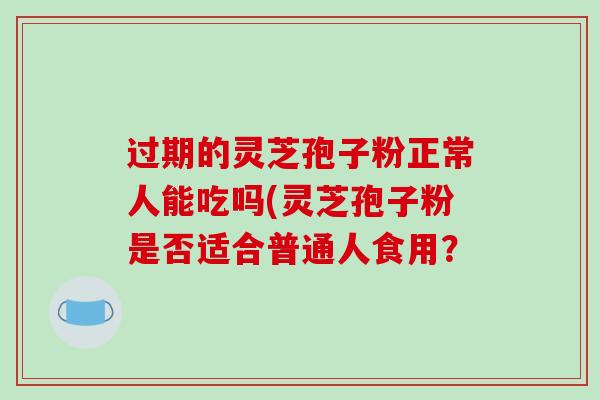 过期的灵芝孢子粉正常人能吃吗(灵芝孢子粉是否适合普通人食用?