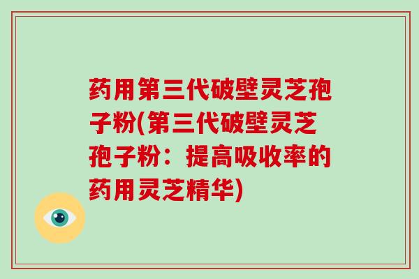 药用第三代破壁灵芝孢子粉(第三代破壁灵芝孢子粉：提高吸收率的药用灵芝精华)