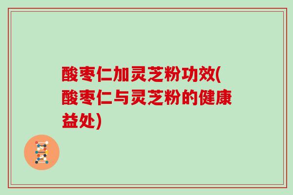 酸枣仁加灵芝粉功效(酸枣仁与灵芝粉的健康益处)