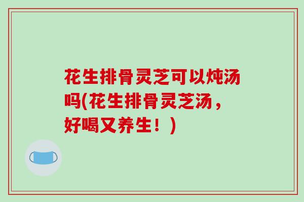 花生排骨灵芝可以炖汤吗(花生排骨灵芝汤,好喝又养生!)