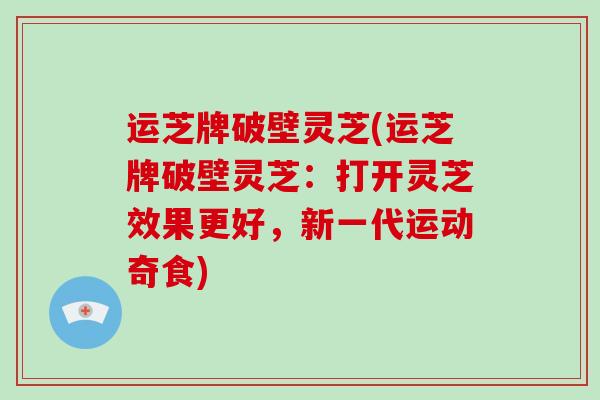 运芝牌破壁灵芝(运芝牌破壁灵芝:打开灵芝效果更好,新一代运动奇食)