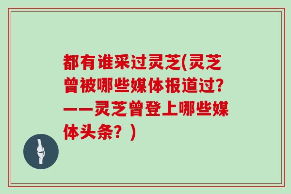 都有谁采过灵芝(灵芝曾被哪些媒体报道过？——灵芝曾登上哪些媒体头条？)