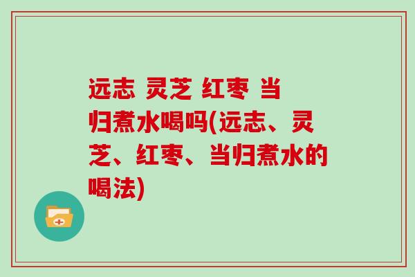 远志 灵芝 红枣 当归煮水喝吗(远志、灵芝、红枣、当归煮水的喝法)