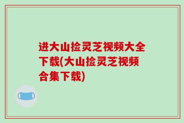 进大山捡灵芝视频大全下载(大山捡灵芝视频合集下载)