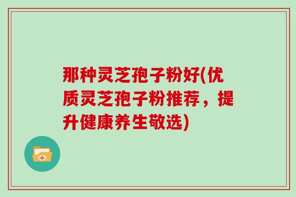 那种灵芝孢子粉好(优质灵芝孢子粉推荐,提升健康养生敬选)