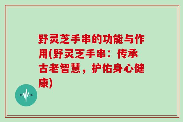 野灵芝手串的功能与作用(野灵芝手串:传承古老智慧,护佑身心健康)