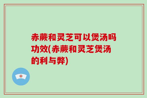 赤蕨和灵芝可以煲汤吗功效(赤蕨和灵芝煲汤的利与弊)