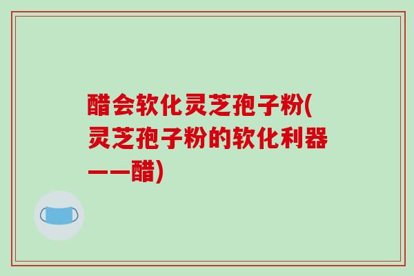 醋会软化灵芝孢子粉(灵芝孢子粉的软化利器——醋)