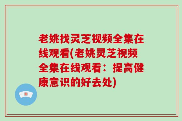 老姚找灵芝视频全集在线观看(老姚灵芝视频全集在线观看：提高健康意识的好去处)