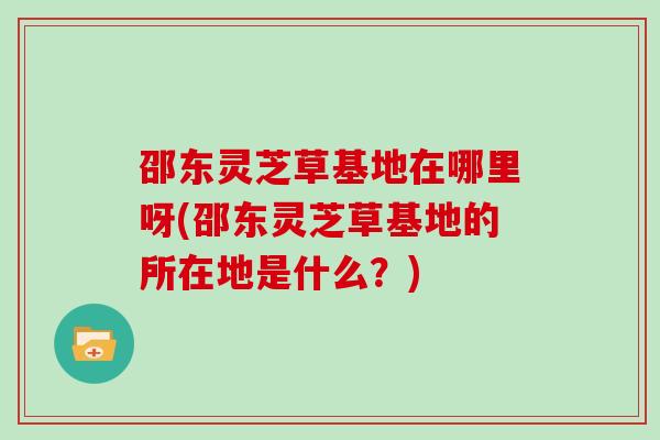 邵东灵芝草基地在哪里呀(邵东灵芝草基地的所在地是什么?)