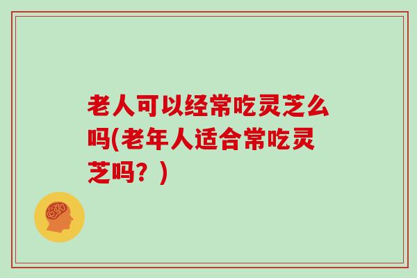 老人可以经常吃灵芝么吗(老年人适合常吃灵芝吗?)